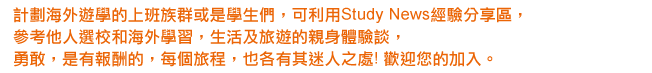 計劃海外遊學的上班族群或是學生們，可利用StudyNews經驗分享區，參考他人選校和海外學習，生活及旅遊的親身體驗談．勇敢，是有報酬的．每個旅程，也各有其迷人之處！也歡迎您的加入